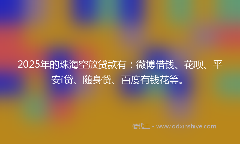 2025年的珠海空放贷款有：微博借钱、花呗、平安i贷、随身贷、百度有钱花等。
