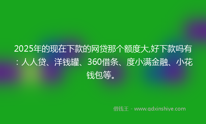 2025年的现在下款的网贷那个额度大,好下款吗有：人人贷、洋钱罐、360借条、度小满金融、小花钱包等。