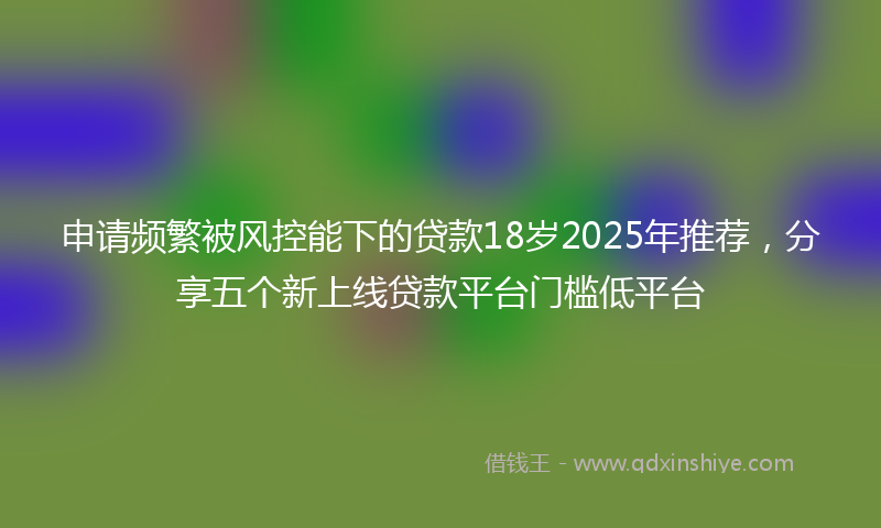 申请频繁被风控能下的贷款18岁2025年推荐，分享五个新上线贷款平台门槛低平台