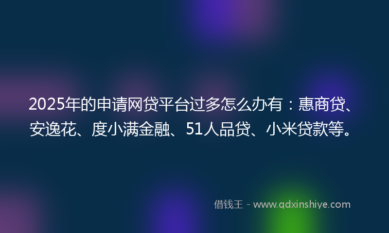 2025年的申请网贷平台过多怎么办有：惠商贷、安逸花、度小满金融、51人品贷、小米贷款等。