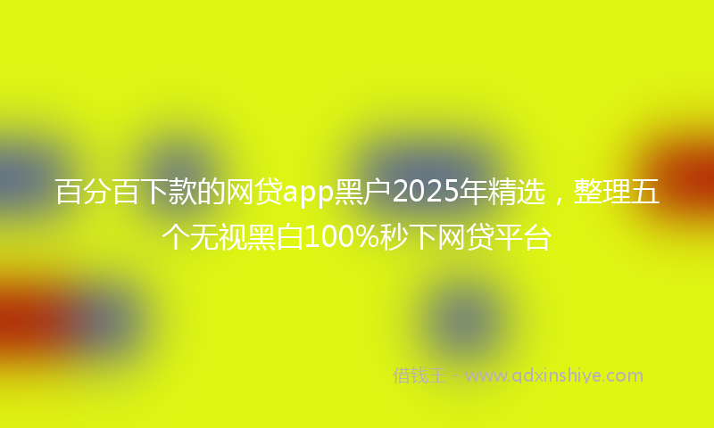 百分百下款的网贷app黑户2025年精选，整理五个无视黑白100%秒下网贷平台