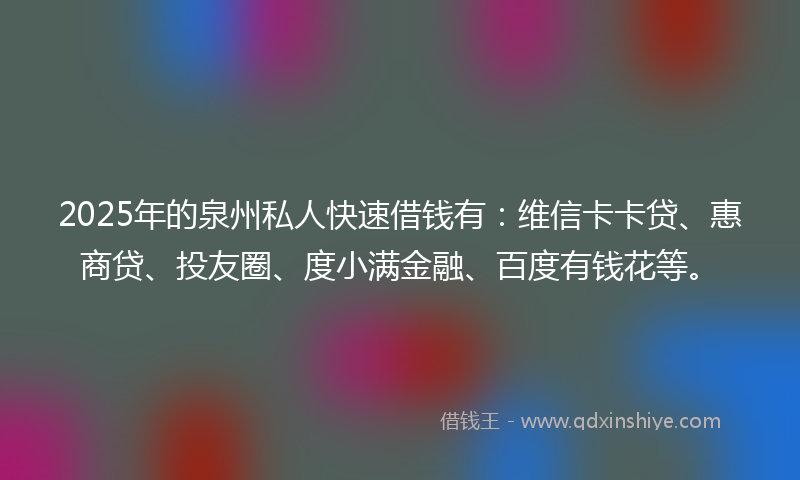 2025年的泉州私人快速借钱有：维信卡卡贷、惠商贷、投友圈、度小满金融、百度有钱花等。