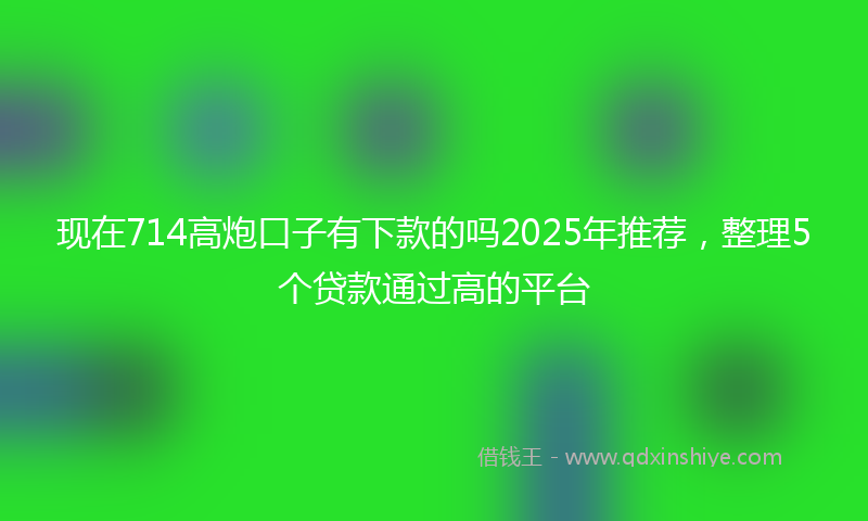 现在714高炮口子有下款的吗2025年推荐，整理5个贷款通过高的平台