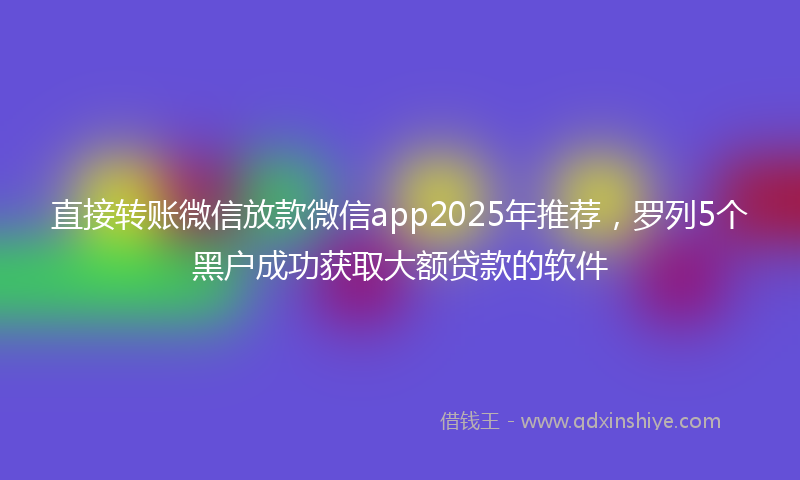 直接转账微信放款微信app2025年推荐，罗列5个黑户成功获取大额贷款的软件