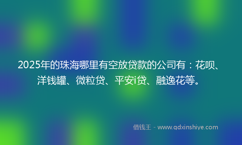 2025年的珠海哪里有空放贷款的公司有:花呗、洋钱罐、微粒贷、平安i贷、融逸花等。