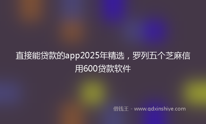直接能贷款的app2025年精选，罗列五个芝麻信用600贷款软件
