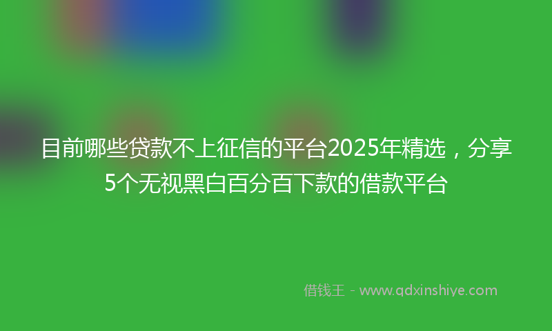 目前哪些贷款不上征信的平台2025年精选，分享5个无视黑白百分百下款的借款平台