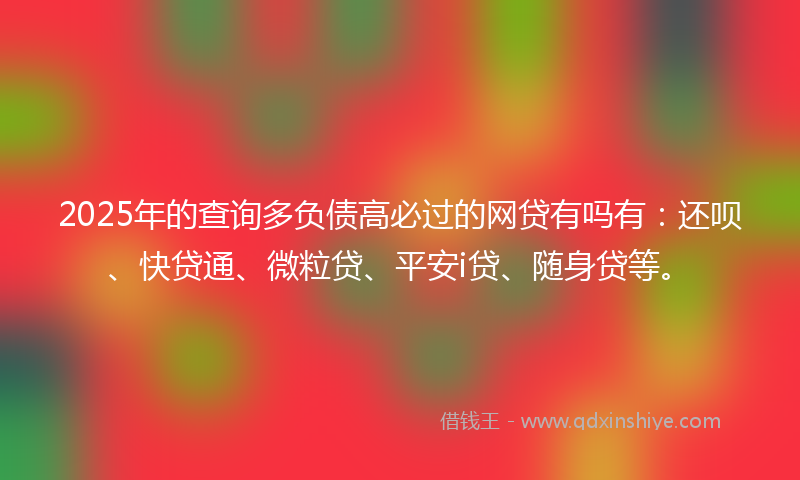 2025年的查询多负债高必过的网贷有吗有：还呗、快贷通、微粒贷、平安i贷、随身贷等。