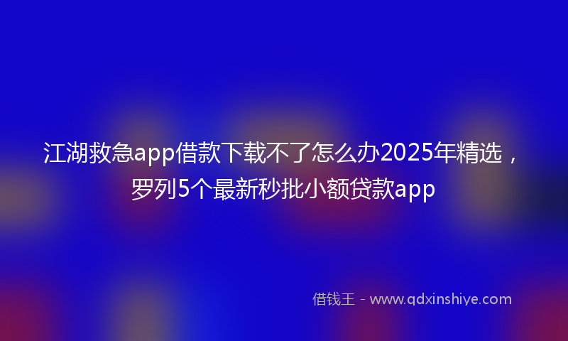 江湖救急app借款下载不了怎么办2025年精选，罗列5个最新秒批小额贷款app