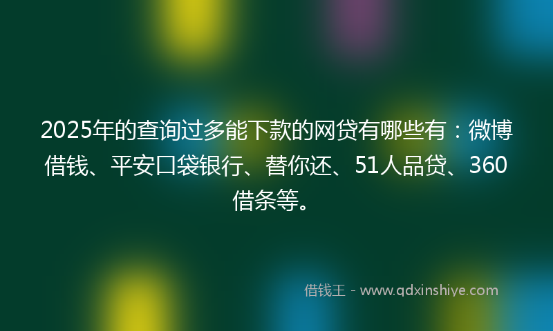 2025年的查询过多能下款的网贷有哪些有：微博借钱、平安口袋银行、替你还、51人品贷、360借条等。