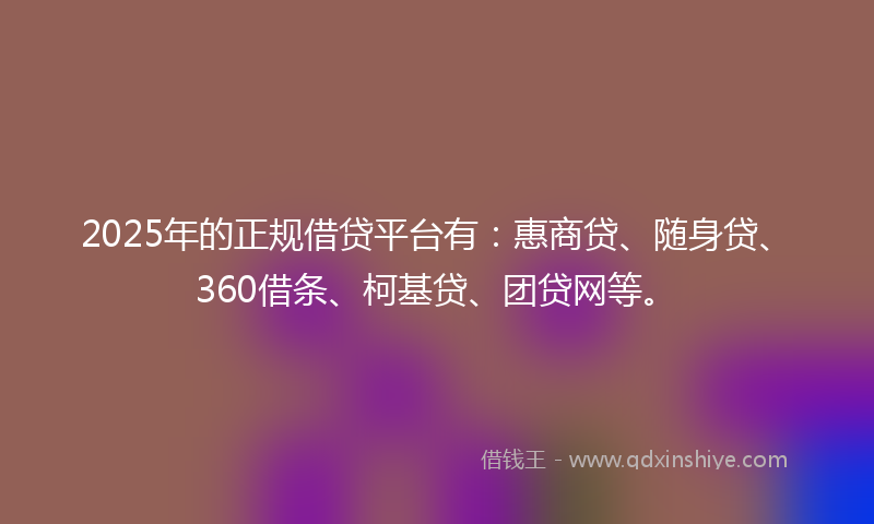 2025年的正规借贷平台有：惠商贷、随身贷、360借条、柯基贷、团贷网等。