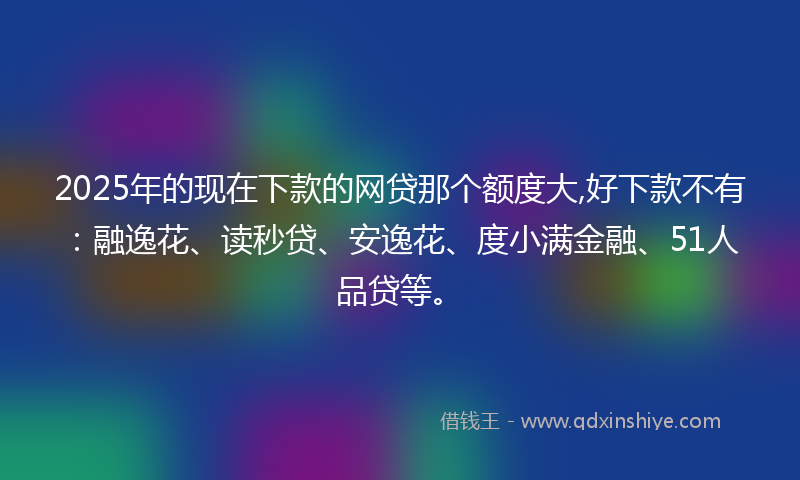 2025年的现在下款的网贷那个额度大,好下款不有：融逸花、读秒贷、安逸花、度小满金融、51人品贷等。