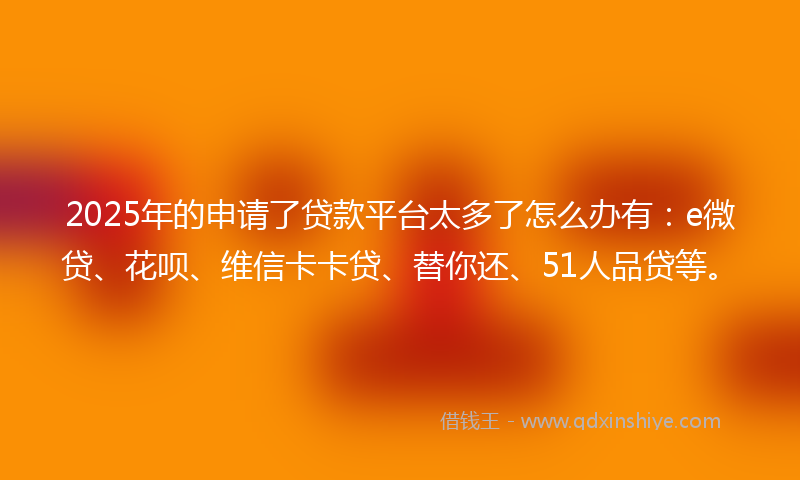 2025年的申请了贷款平台太多了怎么办有：e微贷、花呗、维信卡卡贷、替你还、51人品贷等。