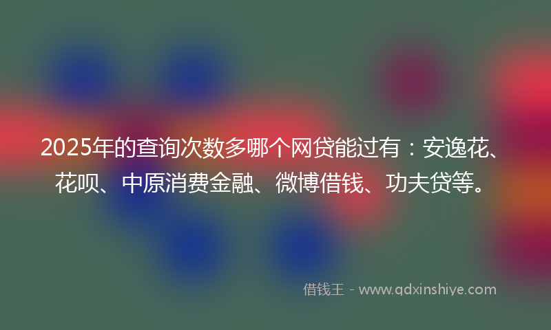 2025年的查询次数多哪个网贷能过有：安逸花、花呗、中原消费金融、微博借钱、功夫贷等。