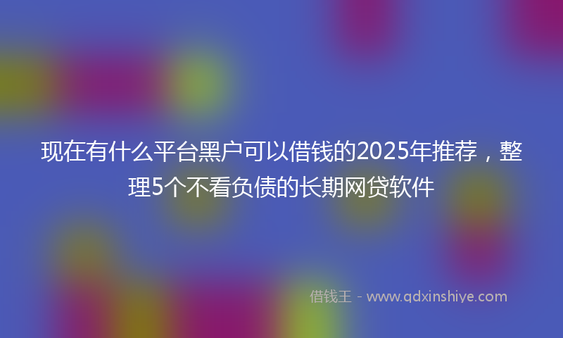 现在有什么平台黑户可以借钱的2025年推荐，整理5个不看负债的长期网贷软件