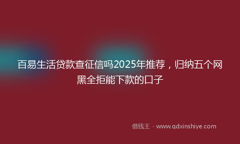 百易生活贷款查征信吗2025年推荐，归纳五个网黑全拒能下款的口子