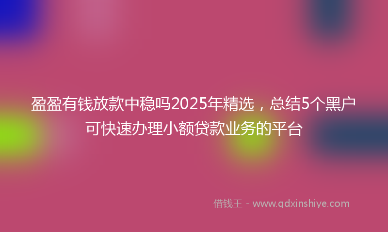 盈盈有钱放款中稳吗2025年精选，总结5个黑户可快速办理小额贷款业务的平台