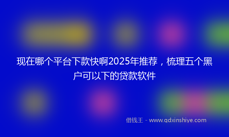 现在哪个平台下款快啊2025年推荐，梳理五个黑户可以下的贷款软件