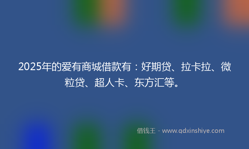 2025年的爱有商城借款有：好期贷、拉卡拉、微粒贷、超人卡、东方汇等。