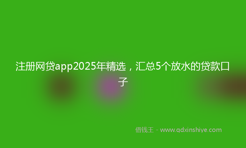 注册网贷app2025年精选，汇总5个放水的贷款口子