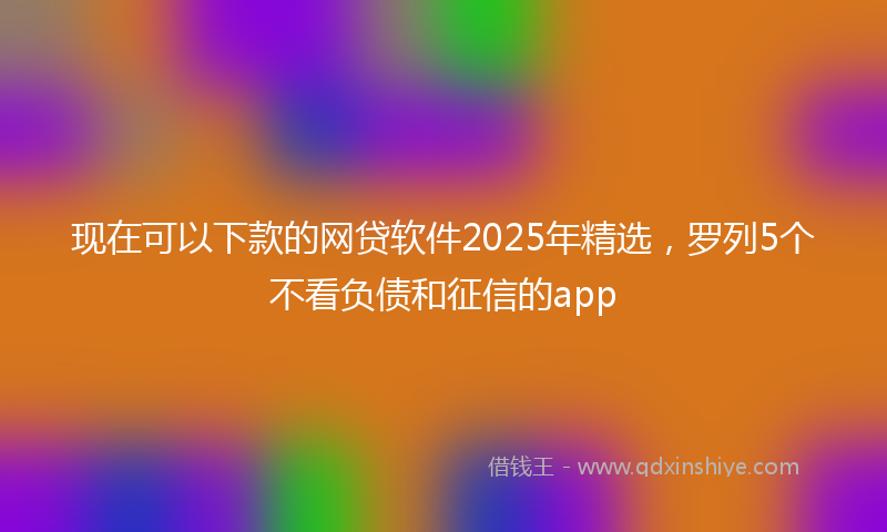 现在可以下款的网贷软件2025年精选，罗列5个不看负债和征信的app