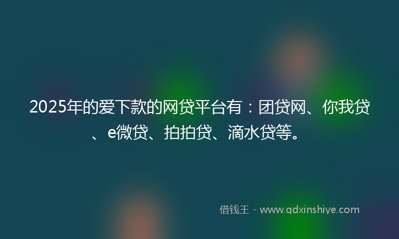2025年的爱下款的网贷平台有：团贷网、你我贷、e微贷、拍拍贷、滴水贷等。