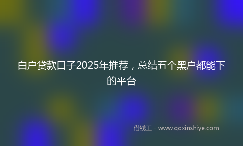 白户贷款口子2025年推荐，总结五个黑户都能下的平台