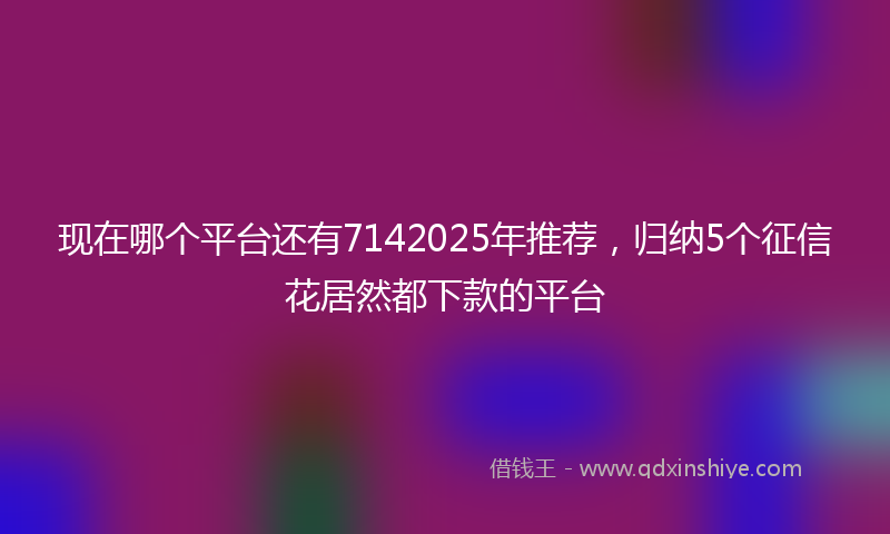 现在哪个平台还有7142025年推荐，归纳5个征信花居然都下款的平台