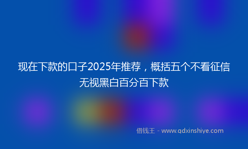 现在下款的口子2025年推荐,概括五个不看征信无视黑白百分百下款