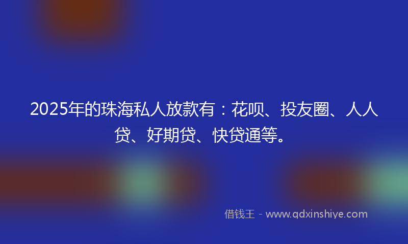 2025年的珠海私人放款有：花呗、投友圈、人人贷、好期贷、快贷通等。