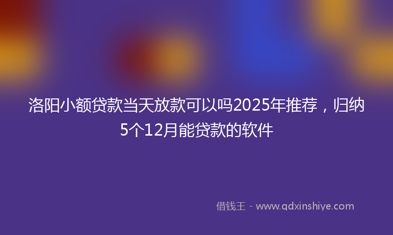 洛阳小额贷款当天放款可以吗2025年推荐，归纳5个12月能贷款的软件