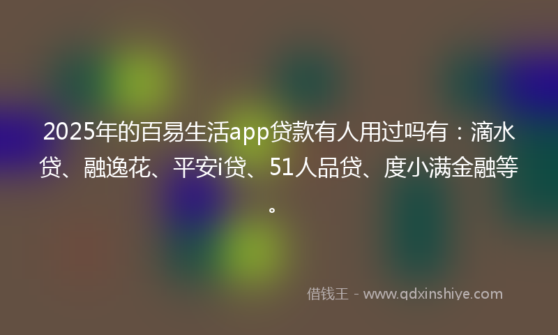 2025年的百易生活app贷款有人用过吗有：滴水贷、融逸花、平安i贷、51人品贷、度小满金融等。