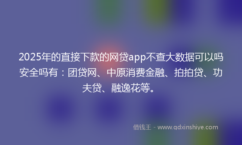 2025年的直接下款的网贷app不查大数据可以吗安全吗有：团贷网、中原消费金融、拍拍贷、功夫贷、融逸花等。