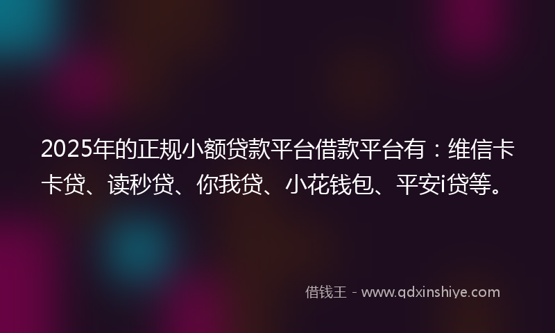 2025年的正规小额贷款平台借款平台有：维信卡卡贷、读秒贷、你我贷、小花钱包、平安i贷等。