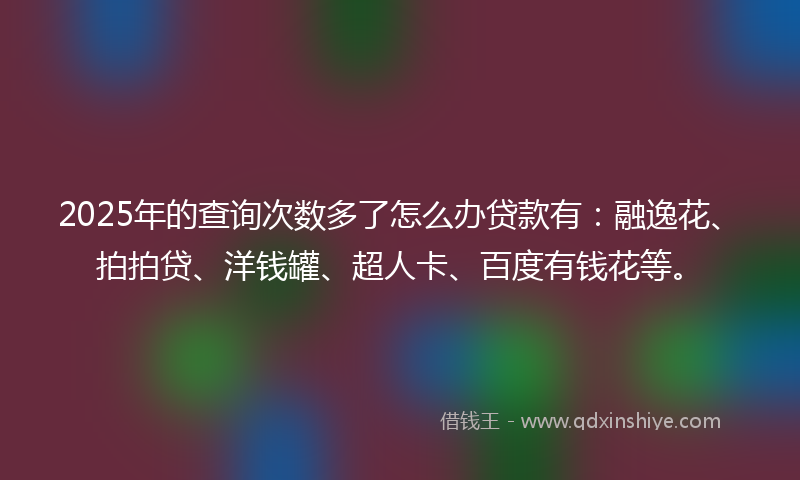 2025年的查询次数多了怎么办贷款有：融逸花、拍拍贷、洋钱罐、超人卡、百度有钱花等。