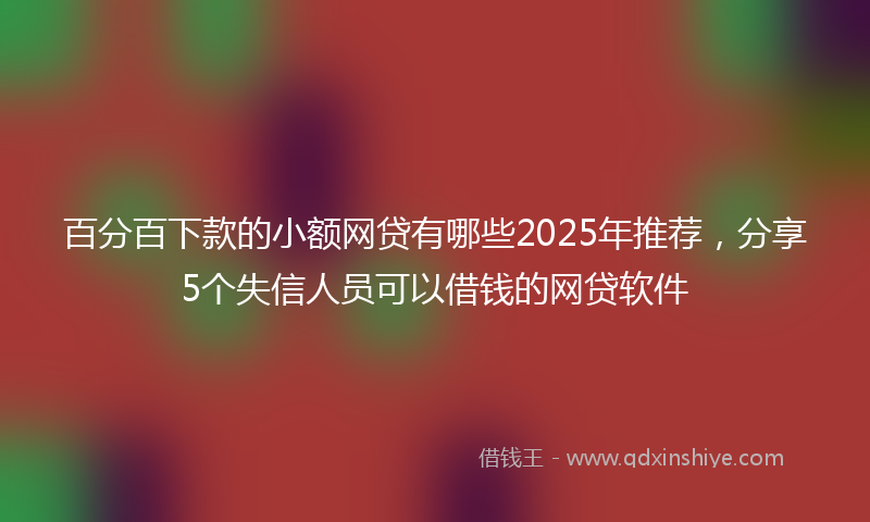 百分百下款的小额网贷有哪些2025年推荐，分享5个失信人员可以借钱的网贷软件