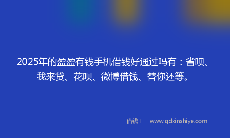 2025年的盈盈有钱手机借钱好通过吗有：省呗、我来贷、花呗、微博借钱、替你还等。