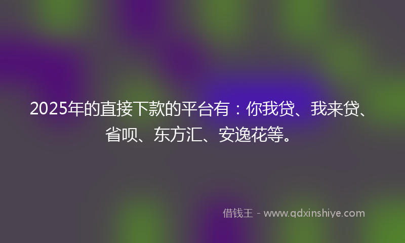 2025年的直接下款的平台有：你我贷、我来贷、省呗、东方汇、安逸花等。