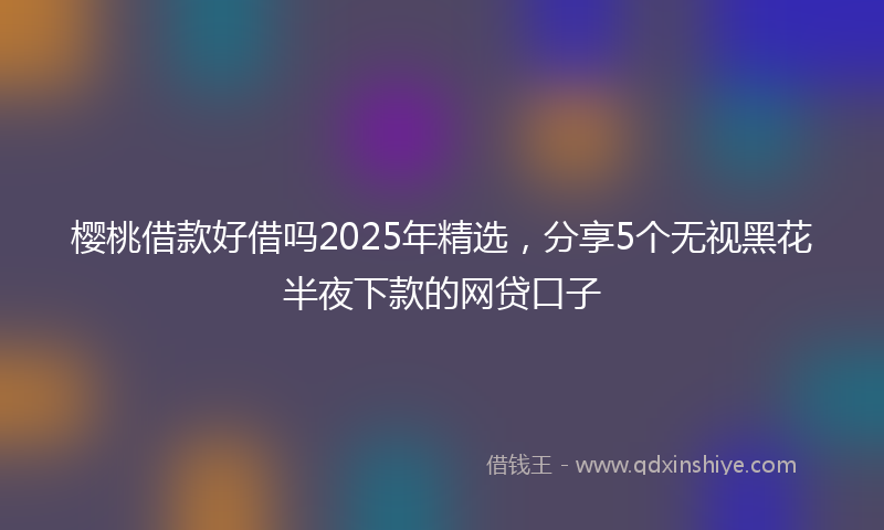 樱桃借款好借吗2025年精选，分享5个无视黑花半夜下款的网贷口子
