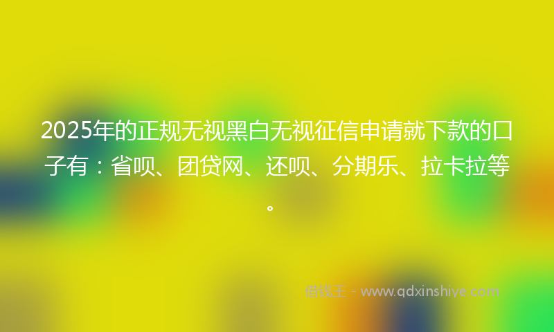 2025年的正规无视黑白无视征信申请就下款的口子有：省呗、团贷网、还呗、分期乐、拉卡拉等。