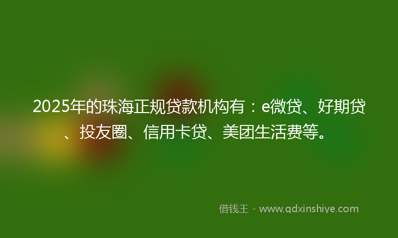 2025年的珠海正规贷款机构有：e微贷、好期贷、投友圈、信用卡贷、美团生活费等。
