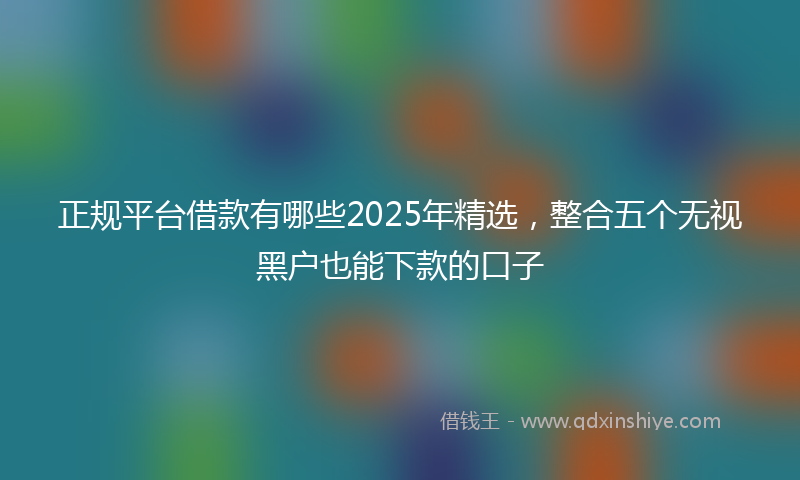 正规平台借款有哪些2025年精选，整合五个无视黑户也能下款的口子