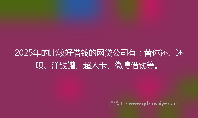 2025年的比较好借钱的网贷公司有：替你还、还呗、洋钱罐、超人卡、微博借钱等。