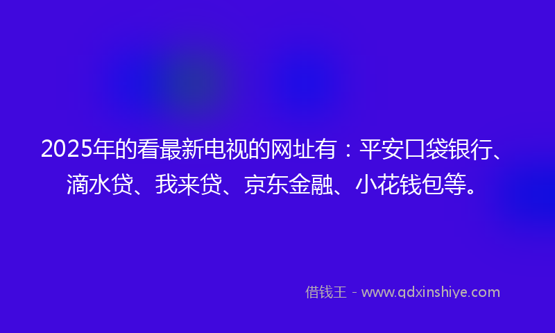 2025年的看最新电视的网址有:平安口袋银行、滴水贷、我来贷、京东金融、小花钱包等。