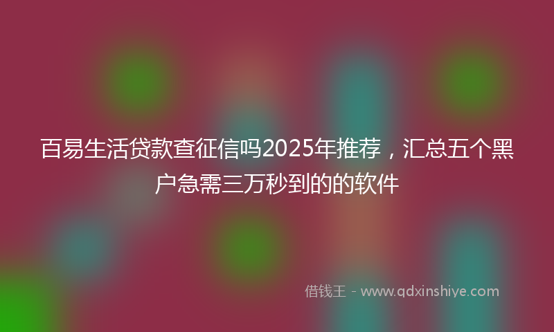 百易生活贷款查征信吗2025年推荐，汇总五个黑户急需三万秒到的的软件