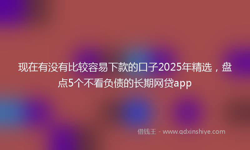 现在有没有比较容易下款的口子2025年精选，盘点5个不看负债的长期网贷app