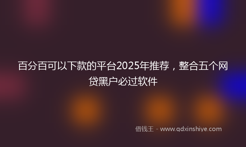 百分百可以下款的平台2025年推荐，整合五个网贷黑户必过软件