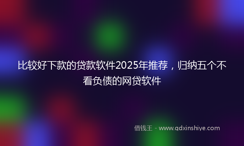 比较好下款的贷款软件2025年推荐，归纳五个不看负债的网贷软件