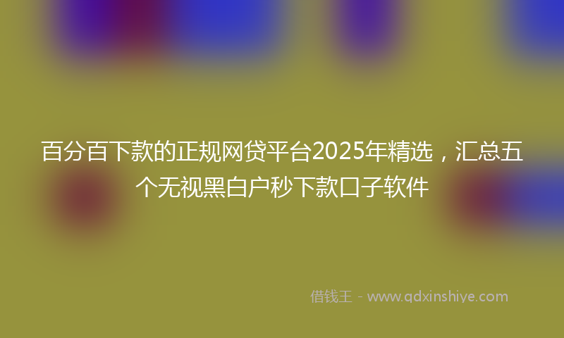 百分百下款的正规网贷平台2025年精选，汇总五个无视黑白户秒下款口子软件
