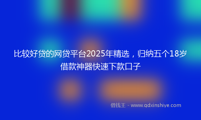 比较好贷的网贷平台2025年精选，归纳五个18岁借款神器快速下款口子